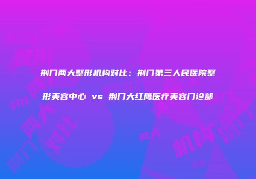荆门两大整形机构对比：荆门第三人民医院整形美容中心 vs 荆门大红鹰医疗美容门诊部