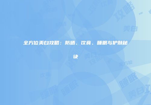 全方位美白攻略：防晒、饮食、睡眠与护肤秘诀
