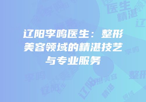 辽阳李鸣医生：整形美容领域的精湛技艺与专业服务