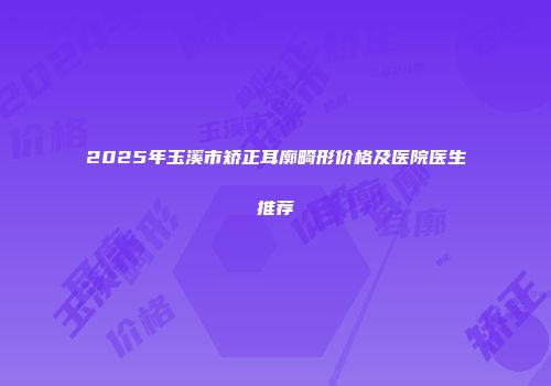 2025年玉溪市矫正耳廓畸形价格及医院医生推荐