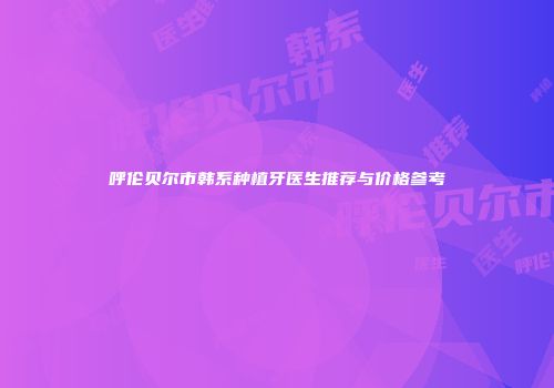 呼伦贝尔市韩系种植牙医生推荐与价格参考