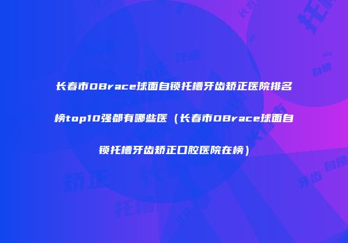 长春市OBrace球面自锁托槽牙齿矫正医院排名榜top10强都有哪些医（长春市OBrace球面自锁托槽牙齿矫正口腔医院在榜）
