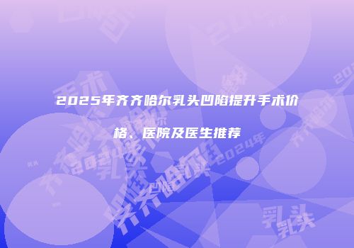 2025年齐齐哈尔乳头凹陷提升手术价格、医院及医生推荐