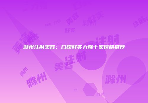 滁州注射美容：口碑好实力强十家医院推荐
