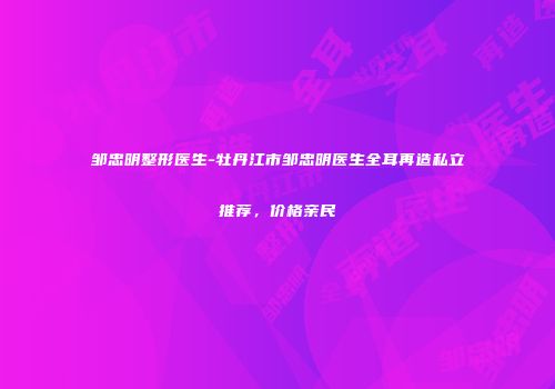 邹忠明整形医生-牡丹江市邹忠明医生全耳再造私立推荐，价格亲民
