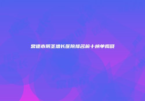 常德市阴茎增长医院排名前十榜单揭晓