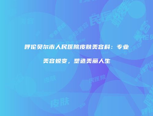 呼伦贝尔市人民医院皮肤美容科：专业美容蜕变，塑造美丽人生