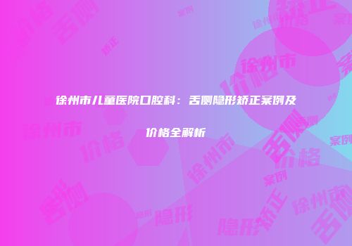 徐州市儿童医院口腔科：舌侧隐形矫正案例及价格全解析