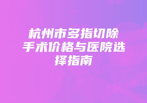 杭州市多指切除手术价格与医院选择指南