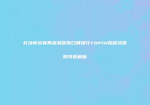 长沙市软骨再造耳医院口碑排行TOP10揭晓及医院特色解析