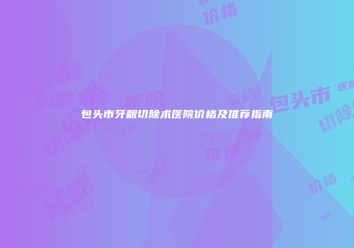 包头市牙龈切除术医院价格及推荐指南