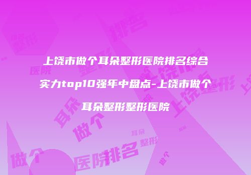 上饶市做个耳朵整形医院排名综合实力top10强年中盘点-上饶市做个耳朵整形整形医院
