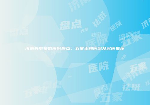 济南光电祛斑医院盘点：五家正规医院及名医推荐