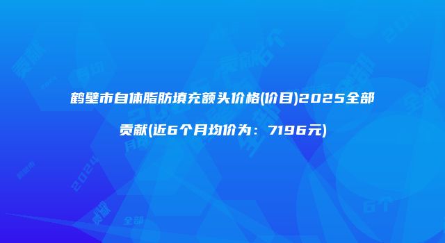 鹤壁市自体脂肪填充额头价格(价目)2025全部贡献(近6个月均价为：7196元)