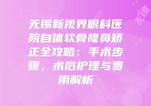无锡新视界眼科医院自体软骨隆鼻矫正全攻略：手术步骤、术后护理与费用解析