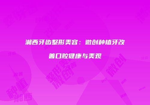 湘西牙齿整形美容：微创种植牙改善口腔健康与美观