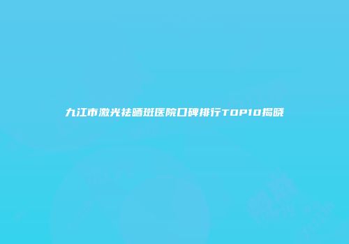 九江市激光祛晒斑医院口碑排行TOP10揭晓