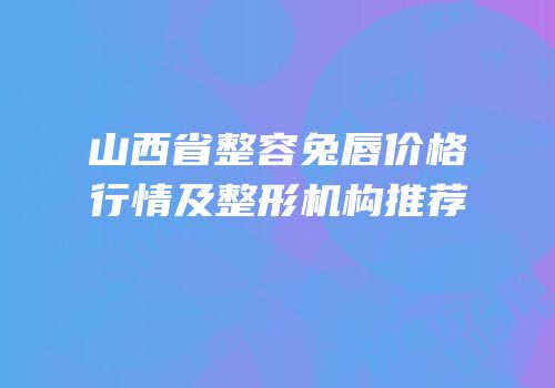 山西省整容兔唇价格行情及整形机构推荐