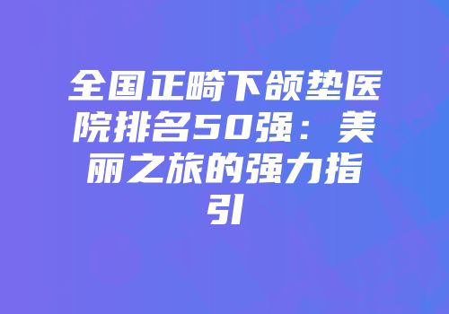 全国正畸下颌垫医院排名50强：美丽之旅的强力指引