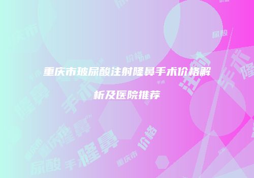 重庆市玻尿酸注射隆鼻手术价格解析及医院推荐