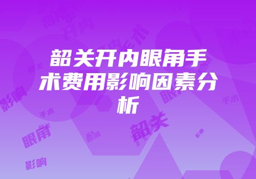 韶关开内眼角手术费用影响因素分析