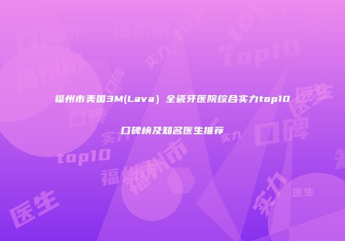 福州市美国3M(Lava）全瓷牙医院综合实力top10口碑榜及知名医生推荐