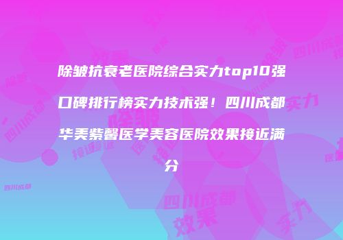 除皱抗衰老医院综合实力top10强口碑排行榜实力技术强！四川成都华美紫馨医学美容医院效果接近满分
