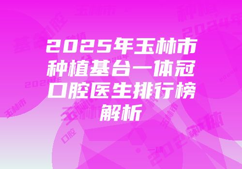 2025年玉林市种植基台一体冠口腔医生排行榜解析