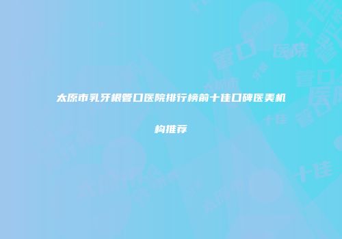 太原市乳牙根管口医院排行榜前十佳口碑医美机构推荐