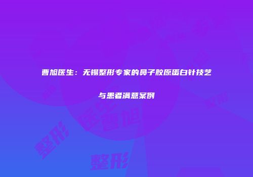 曹旭医生：无锡整形专家的鼻子胶原蛋白针技艺与患者满意案例