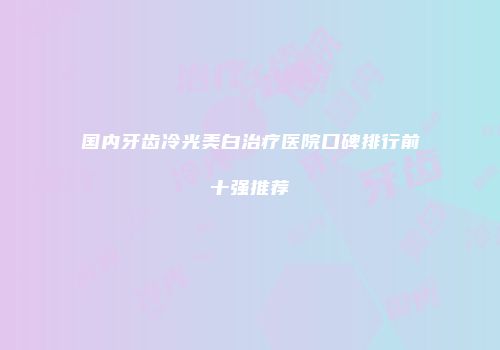 国内牙齿冷光美白治疗医院口碑排行前十强推荐