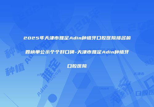 2025年天津市雅定Adin种植牙口腔医院排名前四榜单公示个个好口碑-天津市雅定Adin种植牙口腔医院