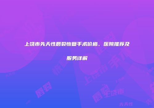 上饶市先天性唇裂恢复手术价格、医院推荐及服务详解