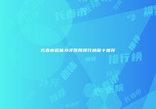 长春市嵌体补牙医院排行榜前十推荐