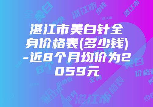 湛江市美白针全身价格表(多少钱)-近8个月均价为2059元