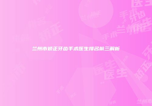 兰州市矫正牙齿手术医生排名前三解析
