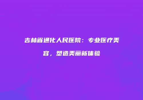 吉林省通化人民医院：专业医疗美容，塑造美丽新体验