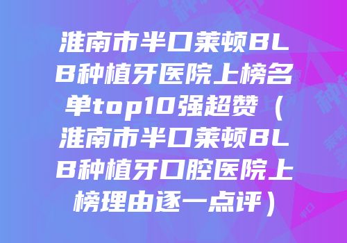 淮南市半口莱顿BLB种植牙医院上榜名单top10强超赞（淮南市半口莱顿BLB种植牙口腔医院上榜理由逐一点评）