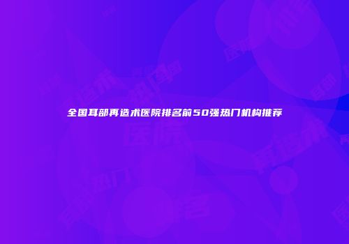 全国耳部再造术医院排名前50强热门机构推荐