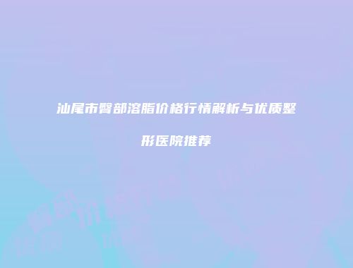 汕尾市臀部溶脂价格行情解析与优质整形医院推荐