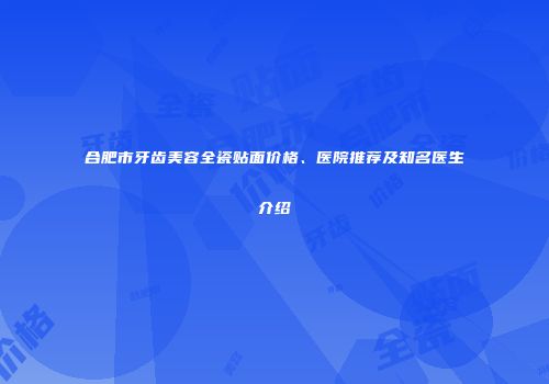 合肥市牙齿美容全瓷贴面价格、医院推荐及知名医生介绍