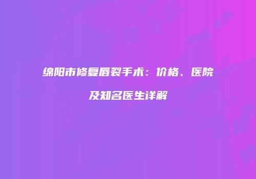 绵阳市修复唇裂手术：价格、医院及知名医生详解