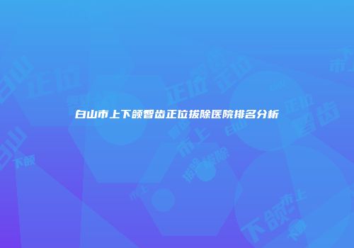 白山市上下颌智齿正位拔除医院排名分析
