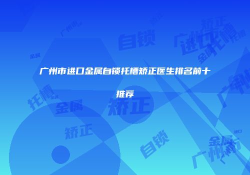 广州市进口金属自锁托槽矫正医生排名前十推荐