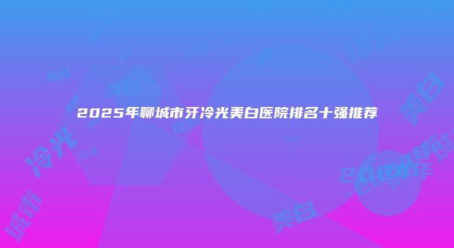2025年聊城市牙冷光美白医院排名十强推荐
