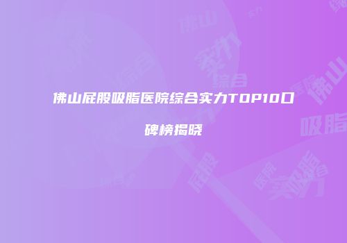 佛山屁股吸脂医院综合实力TOP10口碑榜揭晓