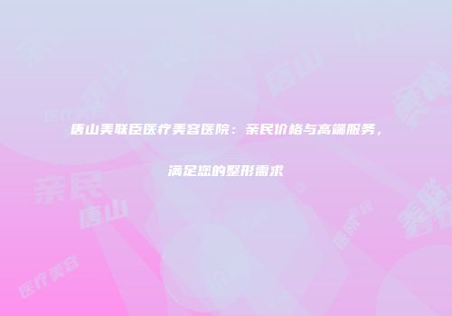 唐山美联臣医疗美容医院：亲民价格与高端服务，满足您的整形需求