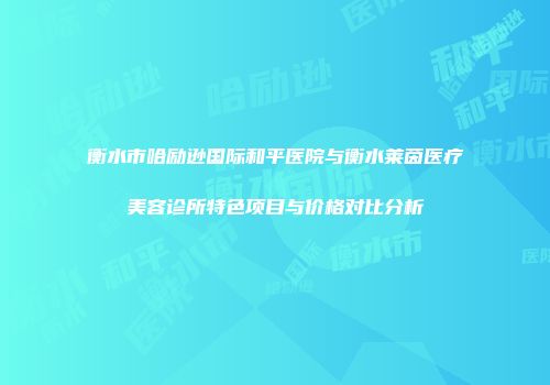 衡水市哈励逊国际和平医院与衡水莱茵医疗美容诊所特色项目与价格对比分析
