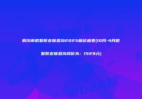 铜川市微整形去除泪沟2025版价格表(10月-4月微整形去除泪沟均价为：1529元)