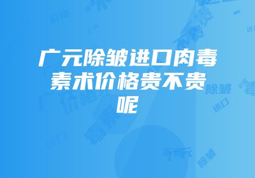 广元除皱进口肉毒素术价格贵不贵呢